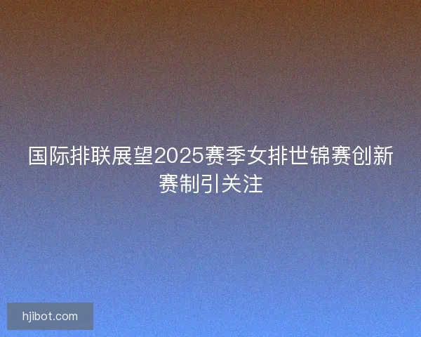 国际排联展望2025赛季女排世锦赛创新赛制引关注